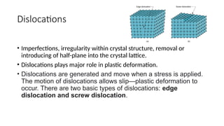 Dislocations
• Imperfections, irregularity within crystal structure, removal or
introducing of half-plane into the crystal lattice.
• Dislocations plays major role in plastic deformation.
• Dislocations are generated and move when a stress is applied.
The motion of dislocations allows slip—plastic deformation to
occur. There are two basic types of dislocations: edge
dislocation and screw dislocation.
 
