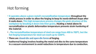 Hot forming
• It operates above a given metal’s recrystallization temperature throughout the
whole process in order to allow the forging to keep its newly-defined shape after
it cools down. This high-temperature process changes the grain structure of the
workpiece by breaking it down into finer grains. Heating a metal above its
recrystallization or plastic deformation temperature prevents strain hardening of
the material.
• . The recrystallization temperature of steel can range from 400 to 700°C, but the
hot forging temperature for steel can reach up to 1200°C.
• There are closed-die and open-die forms of forging.
• Isothermal forging involves heating the metal and dies to the same temperature
in a vacuum environment to avoid reductions in temperature due to conduction.
 