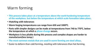 Warm forming
• This process takes place at a temperature above the work-hardening temperature
of the workpiece, but below the temperature at which scale formation takes place.
• Matching with tolerances
• Warm forging temperatures can range from 650 and 1000°C.
• Parts with simpler designs can be made at temperatures from 740 to 770°C, below
the temperature at which a phase change occurs.
• Workpiece is less pliable during this process and complex shapes are harder to
manufacture(less temp.)
• The most common metals that are used in warm forming are steel alloys.
• Easier to deform than cold forming, meeting with tolerances than hot forming.
 