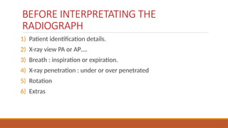 BEFORE INTERPRETATING THE
RADIOGRAPH
1) Patient identification details.
2) X-ray view PA or AP….
3) Breath : inspiration or expiration.
4) X-ray penetration : under or over penetrated
5) Rotation
6) Extras
 