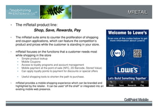 MRETAIL

•   The mRetail product line:
             Shop, Save, Rewards, Pay
•   The mRetail suite aims to counter the proliferation of shopping
    and coupon applications, which can feature the competition’s
    product and prices while the customer is standing in your store.

•   mRetail focuses on the functions that a customer needs most
    while shopping in the store
     •   Simple product lookup
     •   Mobile Coupons
     •   Access to loyalty programs and account management
     •   Mobile payment at the point of sale (NFC, 2D Barcode, Stored Value)
     •   Can apply loyalty points to payment for discounts or special offers

     •   Useful shopping tools to shorten the path to purchase.

•   mRetail provides a mobile shopping experience which can be branded and
    highlighted by the retailer. It can be used “off the shelf” or integrated into an
    existing mobile web presence.
 