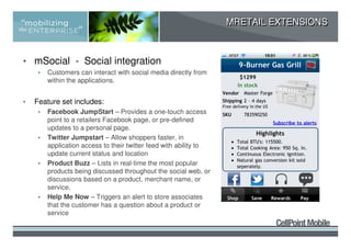 MRETAIL EXTENSIONS



• mSocial - Social integration
     •   Customers can interact with social media directly from
         within the applications.


•   Feature set includes:
     •   Facebook JumpStart – Provides a one-touch access
         point to a retailers Facebook page, or pre-defined
         updates to a personal page.
     •   Twitter Jumpstart – Allow shoppers faster, in
         application access to their twitter feed with ability to
         update current status and location
     •   Product Buzz – Lists in real-time the most popular
         products being discussed throughout the social web, or
         discussions based on a product, merchant name, or
         service.
     •   Help Me Now – Triggers an alert to store associates
         that the customer has a question about a product or
         service
 