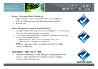 WHAT CPM CAN
                                                                             BRING TO YOUR SUCCESS

•   Proven, Enterprise-Class Technology
     •   Mobile Enterprise Framework and the mPoint payments platform
     •   NFC and 2D barcode payment and product lookup capabilities
     •   Available now.


•   Industry Expertise through Strategic Consulting
     •   Major partnerships in banking, retail product management and advertising
     •   Enterprise-class service delivery and operation
     •   CPM is in the forefront of all things mobile through trade association and
         industry forum leadership roles
           •   Mobile Blueprint for Retail - version 2.0 published January 2011
           •   Mobile Blueprint for Banking – ( in development )
     •   CPM can help Lowe’s chart a way forward into the mobile
         channel and beyond


•   Applications - How to do it right.
     •   The new mRetail suite can be deployed swiftly to provide real
         value to Lowe’s through an interactive, in-store shopping
         experience for its customers.
 