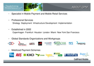 ABOUT CPM

•   Specialist in Mobile Payment and Mobile Retail Services

•   Professional Services
    Strategy Deployment Infrastructure Development Implementation


•   Established in 2002
    Copenhagen Frankfurt Houston London Miami New York San Francisco


•   Global Standards Organizations and Workgroups




•   Mobilized Payment Schemes
 