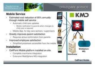 CHILD CARE SERVICE

Mobile Service
•   Estimated cost reduction of 95% annually
    through mobile self service
     •   Automatic child care updates
          • Mobile notification to parents when changes to
            child care is required
     •   Mobile App. for day care workers / supervisors
•   Greatly improves parent satisfaction
     •   Requires active confirmation from parents
•   Improved employee satisfaction
     •   Simplified processes accessible from the mobile
Installation
                                                                             WebSphere
•   CellPoint Mobile platform installed on-site                                MQ
     • Complete mainframe integration                            Mainframe
     • Extensive WebSphere MQ integration
 