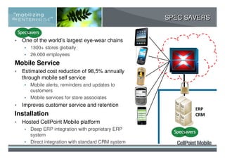 SPEC SAVERS


•   One of the world’s largest eye-wear chains
     • 1300+ stores globally
     • 26.000 employees
                                                      The Cloud
Mobile Service
•   Estimated cost reduction of 98,5% annually
    through mobile self service
     • Mobile alerts, reminders and updates to
       customers
     • Mobile services for store associates
•   Improves customer service and retention
                                                             ERP
Installation                                                 CRM
•   Hosted CellPoint Mobile platform
     • Deep ERP integration with proprietary ERP
       system
     • Direct integration with standard CRM system
 