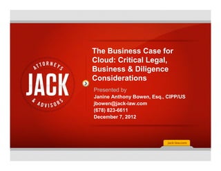 The Business Case for
Cloud: Critical Legal,
Business & Diligence
Considerations
Presented by
Janine Anthony Bowen, Esq., CIPP/US
jbowen@jack-law.com
(678) 823-6611
December 7, 2012
 