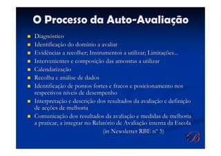 O Processo da Auto-Avaliação
Diagnóstico
Identificação do domínio a avaliar
Evidências a recolher; Instrumentos a utilizar; Limitações...
Intervenientes e composição das amostras a utilizar
Calendarização
Recolha e análise de dados
Identificação de pontos fortes e fracos e posicionamento nos
respectivos níveis de desempenho
Interpretação e descrição dos resultados da avaliação e definição
de acções de melhoria
Comunicação dos resultados da avaliação e medidas de melhoria
a praticar, a integrar no Relatório de Avaliação interna da Escola
                              (in Newsletter RBE nº 5)
 