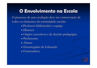 O Envolvimento na Escola
O processo de auto-avaliação deve ter a intervenção de
todos os elementos da comunidade escolar:
         Professor bibliotecário e equipa
         Director
         Orgãos executivos e de decisão pedagógica
         Professores
         Alunos
         Encarregados de Educação
         Funcionários
 