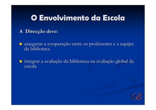 O Envolvimento da Escola
A Direcção deve:

  assegurar a cooperação entre os professores e a equipa
  da biblioteca

  integrar a avaliação da biblioteca na avaliação global da
  escola
 