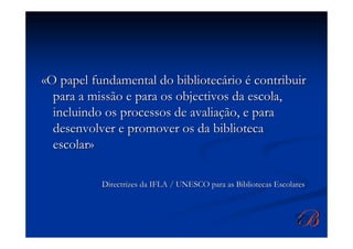«O papel fundamental do bibliotecário é contribuir
  para a missão e para os objectivos da escola,
  incluindo os processos de avaliação, e para
  desenvolver e promover os da biblioteca
  escolar»

           Directrizes da IFLA / UNESCO para as Bibliotecas Escolares
 