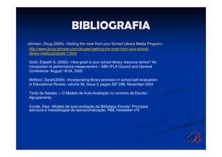 BIBLIOGRAFIA
Johnson, Doug (2005) «Getting the most from your School Library Media Program»
Johnson,                                                              Program»
 http://www.doug-johnson.com/dougwri/getting-the-most-from-your-school-
 library-media-program-1.html

Scott, Elspeth S. (2002)« How good is your school library resource centre? An
introduction to performance measurement » 68th IFLA Council and General
Conference- August 18-24, 2002

McNicol, Sarah(2004) «Incorporating library provision in school self-evaluation»
in Educational Review, volume 56, Issue 3, pages 287-296, November 2004

Texto da Sessão: « O Modelo de Auto-Avaliação no contexto da Escola /
Agrupamento

Conde, Elsa «Modelo de auto-avaliação da Biblioteca Escolar: Princípios
estrutura e metodologias de operacionalização, RBE newsletter nº5
 