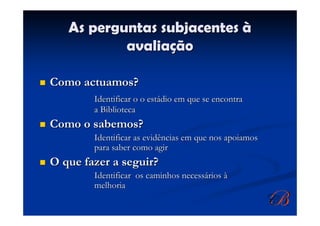 As perguntas subjacentes à
           avaliação

Como actuamos?
        Identificar o o estádio em que se encontra
        a Biblioteca
Como o sabemos?
        Identificar as evidências em que nos apoiamos
        para saber como agir
O que fazer a seguir?
        Identificar os caminhos necessários à
        melhoria
 