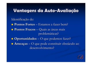 Vantagens da Auto-Avaliação
Identificação de:
  Pontos Fortes – Estamos a fazer bem?
  Pontos Fracos – Quais as áreas mais
                    problemáticas?
  Oportunidades – O que podemos fazer?
  Ameaças – O que pode constituir obstáculo ao
              desenvolvimento?
 