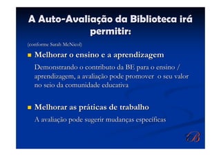 A Auto-Avaliação da Biblioteca irá
            permitir:
(conforme Sarah McNicol)

   Melhorar o ensino e a aprendizagem
   Demonstrando o contributo da BE para o ensino /
   aprendizagem, a avaliação pode promover o seu valor
   no seio da comunidade educativa


   Melhorar as práticas de trabalho
   A avaliação pode sugerir mudanças específicas
 