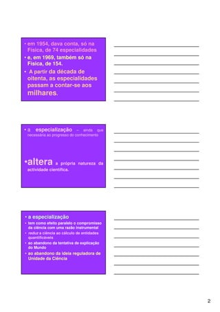 • em 1954, dava conta, só na
  Física, de 74 especialidades
• e, em 1969, também só na
  Física, de 154.
• A partir da década de
 oitenta, as especialidades
 passam a contar-se aos
 milhares.




•a   especialização – ainda que
 necessária ao progresso do conhecimento




•altera a própria natureza da
 actividade científica.




• a especialização
• tem como efeito paralelo o compromisso
  da ciência com uma razão instrumental
• reduz a ciência ao cálculo de entidades
  quantificáveis
• ao abandono da tentativa de explicação
  do Mundo
• ao abandono da ideia reguladora de
  Unidade da Ciência




                                            2
 