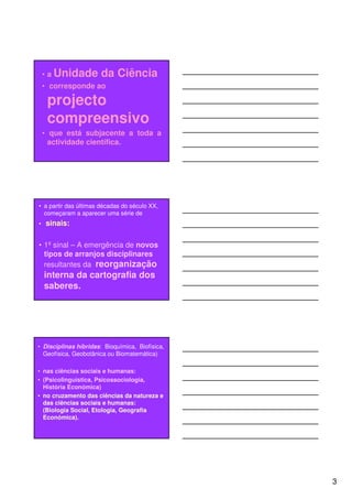 • a Unidade        da Ciência
    • corresponde ao

     projecto
     compreensivo
    • que está subjacente a toda a
      actividade científica.




• a partir das últimas décadas do século XX,
  começaram a aparecer uma série de
•   sinais:

• 1º sinal – A emergência de novos
  tipos de arranjos disciplinares
  resultantes da reorganização
    interna da cartografia dos
    saberes.




• Disciplinas híbridas: Bioquímica, Biofísica,
  Geofísica, Geobotânica ou Biomatemática)

• nas ciências sociais e humanas:
• (Psicolinguística, Psicossociologia,
  História Económica)
• no cruzamento das ciências da natureza e
  das ciências sociais e humanas:
  (Biologia Social, Etologia, Geografia
  Económica).




                                                 3
 
