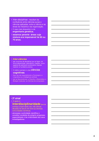 • Inter-disciplinas - resultam da
  confluência entre ciências puras e
  ciências aplicadas, entre a ciência e as
  áreas da indústria e da organização.
• O caso mais eloquente é o da
  engenharia genética.
• estamos perante áreas cuja
  mistura era impensável há 60 ou
  70 anos.




• Inter-ciências
• são conjuntos de disciplinas que se ligam, de
  forma descentrada, assimétrica, irregular, numa
  espécie de patchwork combinatório visando
  resolver um problema preciso.

• O melhor exemplo é o das ciências
  cognitivas.
• Elas não são especialmente a Psicologia e a
  Linguística ou a Inteligência artificial;
• são as Neurociências, a Filosofia, a Matemática, a
  Biologia molecular, as Ciências da computação.




• 2º sinal
• O apelo à
 interdisciplinaridade que se
  começa a fazer sentir nas três últimas
  décadas do século XX entre as diversas
  comunidades científicas.
• atravessa a actividade científica e
  constitui condição do próprio progresso
  especializado e da criatividade dos seus
  investigadores.




                                                       4
 