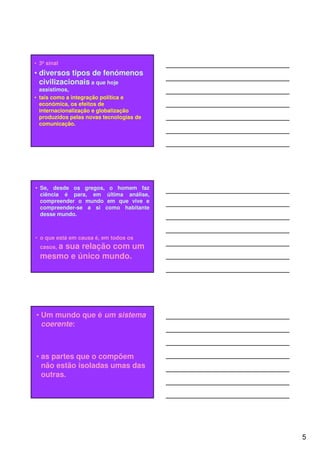 • 3º sinal
• diversos tipos de fenómenos
  civilizacionais a que hoje
  assistimos,
• tais como a integração política e
  económica, os efeitos de
  internacionalização e globalização
  produzidos pelas novas tecnologias de
  comunicação.




• Se, desde os gregos, o homem faz
  ciência é para, em última análise,
  compreender o mundo em que vive e
  compreender-se a si como habitante
  desse mundo.



• o que está em causa é, em todos os
  casos, a
      sua relação com um
  mesmo e único mundo.




• Um mundo que é um sistema
  coerente:



• as partes que o compõem
  não estão isoladas umas das
  outras.




                                          5
 