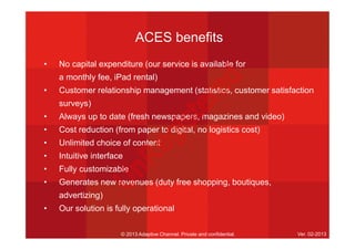 ACES benefits
• No capital expenditure (our service is available for
a monthly fee, iPad rental)
• Customer relationship management (statistics, customer satisfaction
surveys)
• Always up to date (fresh newspapers, magazines and video)
• Cost reduction (from paper to digital, no logistics cost)
• Unlimited choice of content
• Intuitive interface
• Fully customizable
• Generates new revenues (duty free shopping, boutiques,
advertizing)
• Our solution is fully operational
© 2013 Adaptive Channel. Private and confidential. Ver. 02-2013
U
nR
egistered
 