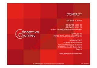 CONTACT
ANDREA JILKOVA
+33 (0)7 85 54 09 24
+33 (0)5 34 32 03 79
andrea.jilkova@adaptive-channel.com
OFFICES IN
PARIS, TOULOUSE & SHANGHAI
HEAD OFFICE
10 Avenue de l’Europe
Parc Technologique du Canal
31520 Ramonville Saint Agne
France
www.adaptive-channel.com
© 2013 Adaptive Channel. Private and confidential. Ver. 02-2013
U
nR
egistered
 