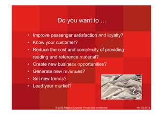 Do you want to …
• Improve passenger satisfaction and loyalty?
• Know your customer?
• Reduce the cost and complexity of providing
reading and reference material?
• Create new business opportunities?
• Generate new revenues?
• Set new trends?
• Lead your market?
© 2013 Adaptive Channel. Private and confidential. Ver. 02-2013
?
U
nR
egistered
 