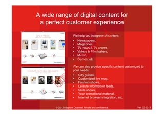 A wide range of digital content for
a perfect customer experience
We help you integrate all content:
• Newspapers,
• Magazines,
• TV news & TV shows,
• Videos & Film trailers,
• Music,
• Games, etc.
We can also provide specific content customized to
your needs:
• City guides,
• Customized live mag,
• Fashion shows,
• Leisure information feeds,
• Slide shows,
• Your promotional material,
• Internet browser integration, etc.
© 2013 Adaptive Channel. Private and confidential. Ver. 02-2013
U
nR
egistered
 