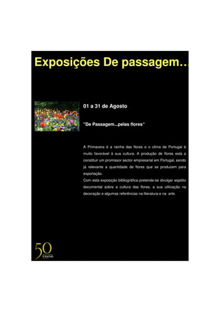 Exposições De passagem…


       01 a 31 de Agosto


       "De Passagem...pelas flores“




       A Primavera é a rainha das flores e o clima de Portugal é
       muito favorável à sua cultura. A produção de flores está a
       constituir um promissor sector empresarial em Portugal, sendo
       já relevante a quantidade de flores que se produzem para
       exportação.
       Com esta exposição bibliográfica pretende-se divulgar espólio
       documental sobre a cultura das flores, a sua utilização na
       decoração e algumas referências na literatura e na arte.
 