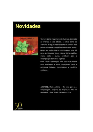 Novidades

        Com um conto magnificamente ilustrado, destinado
        às crianças e aos adultos, a autora conta as
        aventuras de alguns insectos como os caracóis e as
        lesmas que sendo prejudiciais nas hortas e jardins,
        podem ser muito úteis na compostagem, pois, tal
        como as minhocas, bichos e conta, bichas cadelas,
        marias   cafés   e   outros,   contribuem   para   a
        decomposição da matéria orgânica.
        Obra lúdica e pedagógica para todos que permite
        uma abordagem a temas emergentes como a
        agricultura biológica, compostagem e equilíbrio
        ecológico.




        AZEVEDO, Maria Antónia – Da horta para a…
        compostagem. Nogueira da Regedoura: Arte em
        Movimento, 2011. ISBN: 978-989-97237-6-4
 