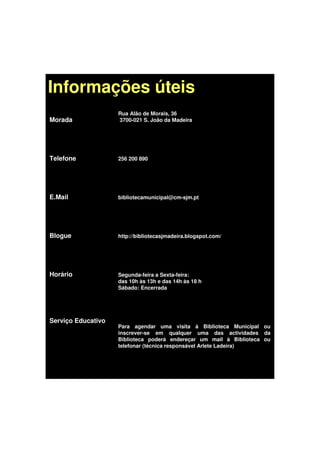 Informações úteis
                    Rua Alão de Morais, 36
Morada              3700-021 S. João da Madeira




Telefone            256 200 890




E.Mail              bibliotecamunicipal@cm-sjm.pt




Blogue              http://bibliotecasjmadeira.blogspot.com/




Horário             Segunda-feira a Sexta-feira:
                    das 10h às 13h e das 14h às 18 h
                    Sábado: Encerrada




Serviço Educativo
                    Para agendar uma visita à Biblioteca Municipal ou
                    inscrever-se em qualquer uma das actividades da
                    Biblioteca poderá endereçar um mail à Biblioteca ou
                    telefonar (técnica responsável Arlete Ladeira)
 