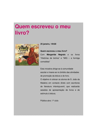 Quem escreveu o meu
livro?
        25 janeiro, 14h30


        Quem escreveu o meu livro?
        Com    Margarida      Negrais   e    os   livros
        “Histórias de bichos” e “MIG – a formiga
        comodista”


        Esta iniciativa dirige-se à comunidade
        escolar e insere-se no âmbito das atividades
        de promoção da leitura e do livro.
        O objetivo é colocar os alunos de S. João da
        Madeira em contacto direto com escritores
        de literatura infantojuvenil, que realizarão
        sessões de apresentação de livros e de
        estímulo à leitura.


        Público-alvo: 1º ciclo
 