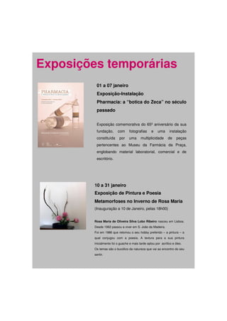 Exposições temporárias
          01 a 07 janeiro
          Exposição-Instalação
          Pharmacia: a “botica do Zeca” no século
          passado


          Exposição comemorativa do 65º aniversário da sua
          fundação,       com     fotografias      e    uma     instalação
          constituída      por    uma      multiplicidade      de     peças
          pertencentes ao Museu da Farmácia da Praça,
          englobando material laboratorial, comercial e de
          escritório.




         10 a 31 janeiro
         Exposição de Pintura e Poesia
         Metamorfoses no Inverno de Rosa Maria
         (Inauguração a 10 de Janeiro, pelas 18h00)


         Rosa Maria de Oliveira Silva Lobo Ribeiro nasceu em Lisboa.
         Desde 1962 passou a viver em S. João da Madeira.
         Foi em 1986 que retomou o seu hobby preferido – a pintura – a
         qual conjugou com a poesia. A textura para a sua pintura
         inicialmente foi o guache e mais tarde optou por acrílico e óleo.
         Os temas são o bucólico da natureza que vai ao encontro do seu
         sentir.
 