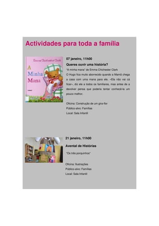 Actividades para toda a família

             07 janeiro, 11h00
             Queres ouvir uma história?
             “A minha mana” de Emma Chichester Clark
             O Hugo fica muito aborrecido quando a Mamã chega
             a casa com uma mana para ele. «Ela não vai cá
             ficar», diz ele a todos os familiares, mas antes de a
             devolver pensa que poderia tentar conhecê-la um
             pouco melhor.


             Oficina: Construção de um gira-flor
             Público-alvo: Famílias
             Local: Sala Infantil




             21 janeiro, 11h00

             Avental de Histórias

             “Os três porquinhos”



             Oficina: Ilustrações
             Público-alvo: Famílias
             Local: Sala Infantil
 