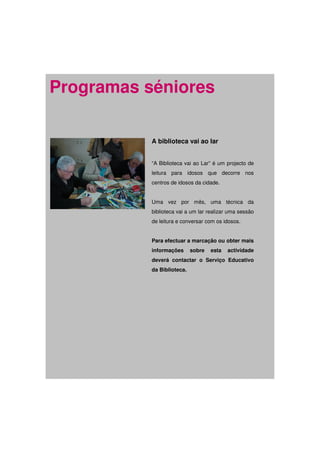 Programas séniores

           A biblioteca vai ao lar


           “A Biblioteca vai ao Lar” é um projecto de
           leitura para idosos que decorre nos
           centros de idosos da cidade.


           Uma vez por mês, uma técnica da
           biblioteca vai a um lar realizar uma sessão
           de leitura e conversar com os idosos.


           Para efectuar a marcação ou obter mais
           informações      sobre   esta   actividade
           deverá contactar o Serviço Educativo
           da Biblioteca.
 