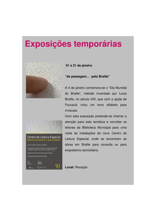 Exposições temporárias

         01 a 31 de janeiro


         “de passagem… pelo Braille”


         A 4 de janeiro comemora-se o “Dia Mundial
         do Braille”, método inventado por Louis
         Braille, no século XIX, que com a ajuda de
         Foucault, criou um novo alfabeto para
         invisuais.
         Com esta exposição pretende-se chamar a
         atenção para esta temática e convidar os
         leitores da Biblioteca Municipal para uma
         visita às instalações do novo Centro de
         Leitura Especial, onde se encontram as
         obras em Braille para consulta ou para
         empréstimo domiciliário.




         Local: Receção
 