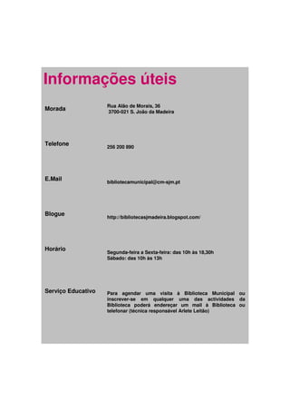 Informações úteis
                    Rua Alão de Morais, 36
Morada              3700-021 S. João da Madeira




Telefone            256 200 890




E.Mail              bibliotecamunicipal@cm-sjm.pt




Blogue
                    http://bibliotecasjmadeira.blogspot.com/




Horário
                    Segunda-feira a Sexta-feira: das 10h às 18,30h
                    Sábado: das 10h às 13h




Serviço Educativo   Para agendar uma visita à Biblioteca Municipal ou
                    inscrever-se em qualquer uma das actividades da
                    Biblioteca poderá endereçar um mail à Biblioteca ou
                    telefonar (técnica responsável Arlete Leitão)
 