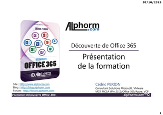 07/10/2015
1
Formation Découverte Office 365 alphorm.com™©
Présentation
de la formation
Découverte de Office 365
Site : http://www.alphorm.com
Blog : http://blog.alphorm.com
Forum : http://forum.alphorm.com
Cédric PERION
Consultant Solutions Microsoft, VMware
MCP, MCSA Win 2012/Office 365/Azure, VCP
 