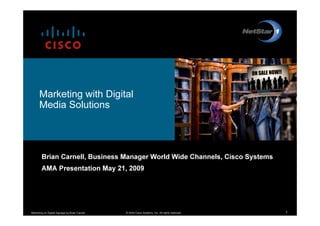 Marketing with Digital
          Med ia S o lu tio ns




             Brian Carnell, Business Manager World Wide Channels, Cisco System s
             A MA P resentation May 2 1 , 2 0 0 9




M a r k e tin g o n D ig ita l S ig n a g e b y B r ia n C a r n e ll   ©2 0 0 9 C is c o S y s te m s , In c . A ll r ig h ts r e s e r v e d .   1
 