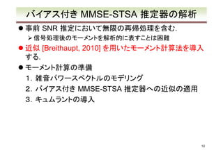 バイアス付き MMSE-STSA 推定器の解析
事前 SNR 推定において無限の再帰処理を含む．
信号処理後のモーメントを解析的に表すことは困難

近似 [Breithaupt, 2010] を用いたモーメント計算法を導入
する．
モーメント計算の準備
１．雑音パワースペクトルのモデリング
２．バイアス付き MMSE-STSA 推定器への近似の適用
３．キュムラントの導入

10

 