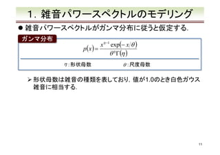 １．雑音パワースペクトルのモデリング
雑音パワースペクトルがガンマ分布に従うと仮定する．
ガンマ分布

xη −1 exp(− x θ )
p(x ) =
θ η Γ(η )
η ：形状母数

θ ：尺度母数

形状母数は雑音の種類を表しており，値が1.0のとき白色ガウス
雑音に相当する．

11

 