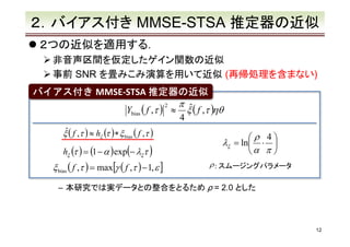 ２．バイアス付き MMSE-STSA 推定器の近似
２つの近似を適用する．
非音声区間を仮定したゲイン関数の近似
事前 SNR を畳みこみ演算を用いて近似 (再帰処理を含まない)
バイアス付き MMSE-STSA 推定器の近似
π ˆ
2
Ybias ( f ,τ )　≈ ξ ( f ,τ )ηθ
4
ˆ
ξ ( f ,τ ) ≈ hξ (τ ) ∗ ξ bias ( f ,τ )

hξ (τ ) = (1 − α ) exp(− λξτ )

ξ bias ( f ,τ ) = max[γ ( f ,τ ) − 1, ε ]

ρ 4
⋅ 
α π 

λξ = ln

ρ : スムージングパラメータ

– 本研究では実データとの整合をとるため ρ = 2.0 とした

12

 
