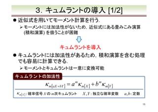 ３．キュムラントの導入 [1/2]
近似式を用いてモーメント計算を行う．
モーメントには加法性がないため，近似式にある畳みこみ演算
(積和演算) を扱うことが困難

キュムラントを導入
キュムラントには加法性があるため，積和演算を含む処理
でも容易に計算できる．
モーメントとキュムラントは一意に変換可能
キュムラントの加法性

κ m[aX +bY ] = a mκ m[ X ] + b mκ m[Y ]
κ m[ X ] : 確率信号 X の m次キュムラント

X , Y : 独立な確率変数

a, b : 定数
13

 