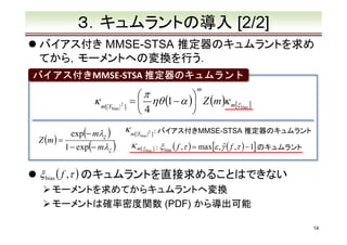３．キュムラントの導入 [2/2]
バイアス付き MMSE-STSA 推定器のキュムラントを求め
てから，モーメントへの変換を行う．
バイアス付きMMSE-STSA 推定器のキュムラント
バイアス付き
m

κ m[|Y

bias |

Z (m ) =

exp(− mλξ )

1 − exp(− mλξ )

2

]

π

=  ηθ (1 − α ) Z (m )κ m[ξ bias ]
4


κ m[|Y

bias |

κ m[ ξ

2

]:

bias ]

バイアス付きMMSE-STSA 推定器のキュムラント

ˆ
: ξ bias ( f ,τ ) = max[ε , γ ( f ,τ ) − 1] のキュムラント

ξ bias ( f ,τ ) のキュムラントを直接求めることはできない
モーメントを求めてからキュムラントへ変換
モーメントは確率密度関数 (PDF) から導出可能
14

 