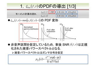 1.

ξ bias ( f ,τ ) のPDFの導出
ξ bias ( f ,τ )

モーメント計算の流れ

1. PDF

Ybias ( f ,τ )　
2

ξ bias ( f ,τ ) = max[ε , γˆ ( f ,τ ) − 1] の

[1/3]

2. モーメント

3.キュムラント
3.キュムラント

5. モーメント

4.キュムラント
4.キュムラント

PDF 変形

非音声区間を仮定しているため，事後 SNR γˆ ( f ,τ ) は正規
化された雑音パワースペクトルとなる．
雑音パワースペクトルはガンマ分布を仮定

xη −1 exp(− ηx )
p[γˆ ] ( x ) =
(1 η )η Γ(η )

 
