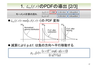 1.

ξ bias ( f ,τ ) のPDFの導出
ξ bias ( f ,τ )

モーメント計算の流れ

1. PDF

Ybias ( f ,τ )　
2

ξ bias ( f ,τ ) = max[ε , γˆ ( f ,τ ) − 1] の

[2/3]

2. モーメント

3.キュムラント
3.キュムラント

5. モーメント

4.キュムラント
4.キュムラント

PDF 変形

減算により p.d.f. は負の方向へ平行移動する．

(x + 1)η −1 exp(− η (x + 1))
p[γˆ −1] ( x ) =
(1 η )η Γ(η )
17

 