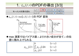 1.

ξ bias ( f ,τ ) のPDFの導出
ξ bias ( f ,τ )

モーメント計算の流れ

1. PDF

Ybias ( f ,τ )　
2

ξ bias ( f ,τ ) = max[ε , γˆ ( f ,τ ) − 1] の

[3/3]

2. モーメント

3.キュムラント
3.キュムラント

5. モーメント

4.キュムラント
4.キュムラント

PDF 変形

max 演算ではバイアス値 ε より小さい成分が全て ε の位
置に積み上げられる．

(x < ε )
0 　
 ε
(x
p[ξ bias ] (x ) =  ∫ p[γˆ −1] (x )dx　　　 = ε )
−1
 p (x )　　　　　 > ε )
(x
 [γˆ −1]

 
