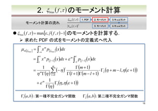 2.

ξ bias ( f ,τ ) のモーメント計算
ξ bias ( f ,τ )

モーメント計算の流れ

1. PDF

Ybias ( f ,τ )　
2

2. モーメント

3.キュムラント
3.キュムラント

5. モーメント

4.キュムラント
4.キュムラント

ξ bias ( f ,τ ) = max[ε , γˆ ( f ,τ ) − 1] のモーメントを計算する．

求めた PDF の式をモーメントの定義式へ代入

µ m[ξ

∞

= ∫ x m p[ξ bias ] ( x )dx
bias ]
−∞
∞

　　　 ∫ x p[γˆ −1] ( x )dx + ε
=
ε

m

m

∫

ε

−1

p[γˆ −1] ( x )dx

m
1
Γ(m + 1)
(− η )l
　　　 m
=
⋅ Γ2 (η + m − l ,η (ε + 1))
∑
η Γ(η ) l =0
Γ(l + 1)Γ(m − l + 1)
1
　　　 + ε m
Γ1 (η ,η (ε + 1))
Γ(η )

Γ1 (a, b ) : 第一種不完全ガンマ関数

Γ2 (a, b ) : 第二種不完全ガンマ関数
19

 