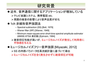 研究背景
近年，音声通信に関するアプリケーションが増加している
テレビ会議システム，携帯電話 etc.
周囲の雑音の影響により音声品質が劣化

1ch 非線形音声強調法

– Spectral subtraction (SS) [Boll, 1979]
– Wiener filter (WF) [Wiener, 1949]
– Minimum mean-square error short-time spectral amplitude estimator
(MMSE-STSA 推定器) [Ephraim, 1984]

雑音抑圧性能が高いが，ミュージカルノイズが発生して利用者に
不快感を与える．

ミュージカルノイズフリー音声強調 [Miyazaki, 2012]
SS の内部パラメータを高次統計量に基づいて導出
ミュージカルノイズを全く発生させずに雑音抑圧が可能
2

 