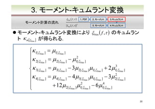 3. モーメント-キュムラント変換
ξ bias ( f ,τ )

モーメント計算の流れ

1. PDF

Ybias ( f ,τ )　
2

2. モーメント

3.キュムラント
3.キュムラント

5. モーメント

4.キュムラント
4.キュムラント

モーメント-キュムラント変換により ξ bias ( f ,τ ) のキュムラン
ト κ m[ξ bias ] が得られる．

κ1[ξ bias ] = µ1[ξ bias ]
κ
2
2[ξ bias ] = µ 2[ξ bias ] − µ1[ξ bias ]


3
κ 3[ξ bias ] = µ3[ξ bias ] − 3µ 2[ξ bias ] µ1[ξ bias ] + 2 µ1[ξ bias ]
2
κ
= µ 4[ξ bias ] − 4 µ3[ξ bias ] µ1[ξ bias ] − 3µ 2[ξ bias ]
4[ξ bias ]

+ 12 µ 2[ξ bias ] µ12[ξ bias ] − 6 µ14[ξ bias ]


20

 