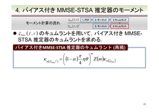 4. バイアス付き MMSE-STSA 推定器のモーメント
ξ bias ( f ,τ )

モーメント計算の流れ

1. PDF

2. モーメント
5. モーメント

Ybias ( f ,τ )　
2

3.キュムラント
3.キュムラント
4.キュムラント
4.キュムラント

) のキュムラントを用いて，バイアス付き MMSESTSA 推定器のキュムラントを求める．
ξ bias ( f , τ

バイアス付きMMSE-STSA 推定器のキュムラント (再掲)
再掲)
バイアス付き
m

κ m[|Y

bias |

2

]

π


=  (1 − α ) ηθ  Z (m )κ m [ξ bias ]
4



21

 